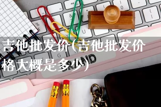 吉他批发价(吉他批发价格大概是多少)_https://www.rzcpcj.com_抖音快手_第1张