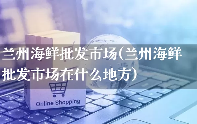 兰州海鲜批发市场(兰州海鲜批发市场在什么地方)_https://www.rzcpcj.com_直通车_第1张