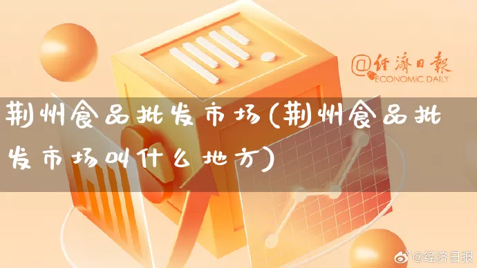 荆州食品批发市场(荆州食品批发市场叫什么地方)_https://www.rzcpcj.com_抖音快手_第1张
