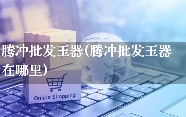 腾冲批发玉器(腾冲批发玉器在哪里)_https://www.rzcpcj.com_淘宝运营_第1张