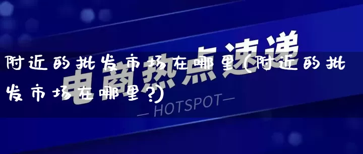 附近的批发市场在哪里(附近的批发市场在哪里?)_https://www.rzcpcj.com_直通车_第1张
