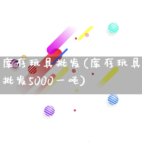 库存玩具批发(库存玩具批发5000一吨)_https://www.rzcpcj.com_抖音快手_第1张