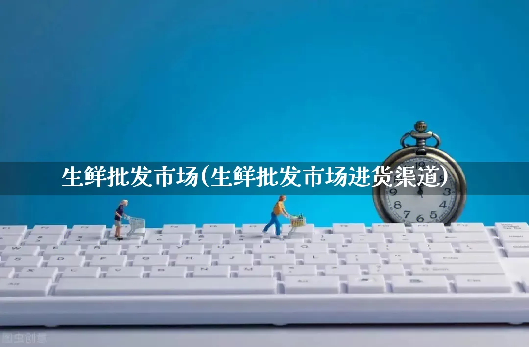 生鲜批发市场(生鲜批发市场进货渠道)_https://www.rzcpcj.com_直通车_第1张