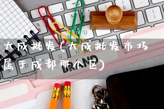 大成批发(大成批发市场属于成都那个区)_https://www.rzcpcj.com_淘宝运营_第1张