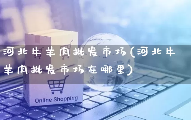 河北牛羊肉批发市场(河北牛羊肉批发市场在哪里)_https://www.rzcpcj.com_淘宝运营_第1张