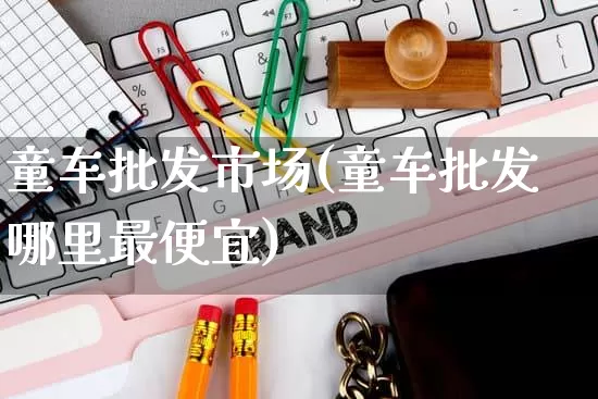 童车批发市场(童车批发哪里最便宜)_https://www.rzcpcj.com_抖音快手_第1张