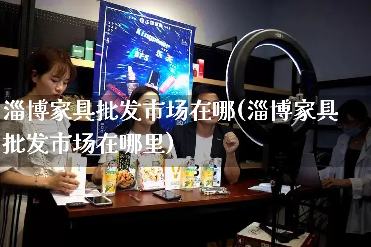 淄博家具批发市场在哪(淄博家具批发市场在哪里)_开网店_第1张_电商运营网 淄博家具批发市场在哪(淄博家具批发市场在哪里)_https://www.rzcpcj.com_开网店_第1张