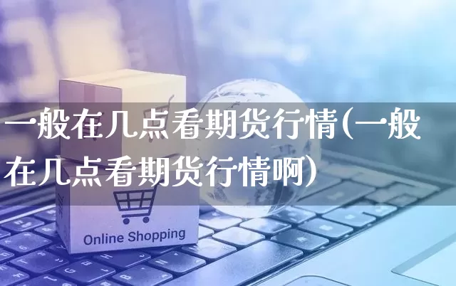 一般在几点看期货行情(一般在几点看期货行情啊)_https://www.rzcpcj.com_淘宝运营_第1张