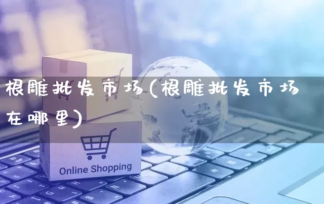 根雕批发市场(根雕批发市场在哪里)_https://www.rzcpcj.com_淘宝运营_第1张