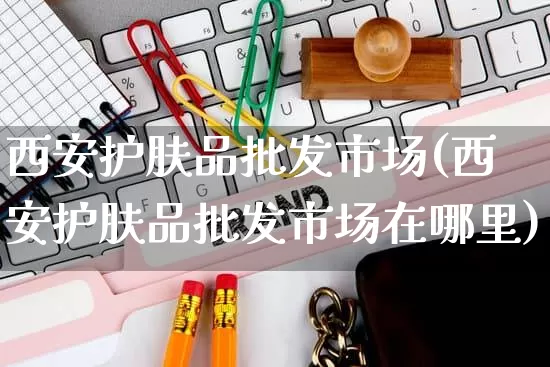 西安护肤品批发市场(西安护肤品批发市场在哪里)_https://www.rzcpcj.com_天猫运营_第1张