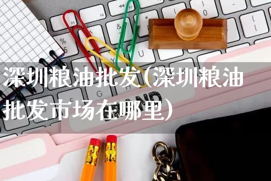 深圳粮油批发(深圳粮油批发市场在哪里)_https://www.rzcpcj.com_代运营_第1张