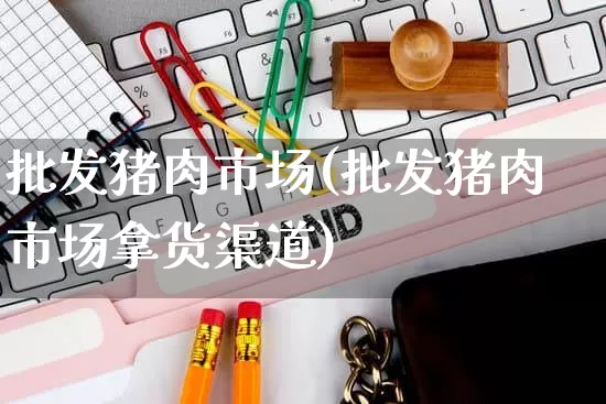 批发猪肉市场(批发猪肉市场拿货渠道)_https://www.rzcpcj.com_直通车_第1张