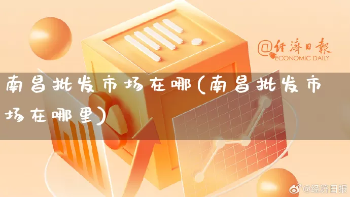 南昌批发市场在哪(南昌批发市场在哪里)_https://www.rzcpcj.com_抖音快手_第1张