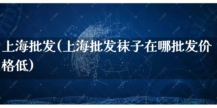 上海批发(上海批发袜子在哪批发价格低)_https://www.rzcpcj.com_淘宝运营_第1张