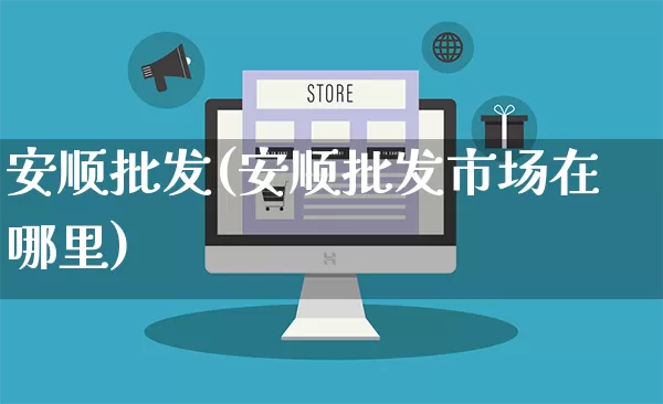 安顺批发(安顺批发市场在哪里)_https://www.rzcpcj.com_抖音快手_第1张