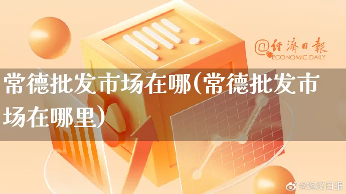 常德批发市场在哪(常德批发市场在哪里)_https://www.rzcpcj.com_淘宝运营_第1张
