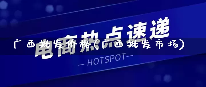 广西批发价格(广西批发市场)_https://www.rzcpcj.com_抖音快手_第1张