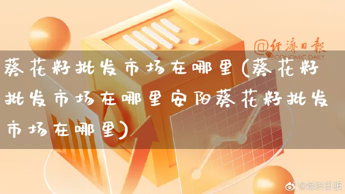 葵花籽批发市场在哪里(葵花籽批发市场在哪里安阳葵花籽批发市场在哪里)_https://www.rzcpcj.com_直通车_第1张