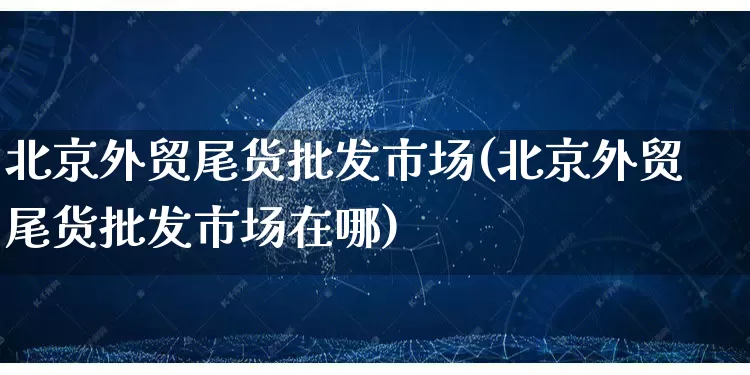 北京外贸尾货批发市场(北京外贸尾货批发市场在哪)_https://www.rzcpcj.com_抖音快手_第1张