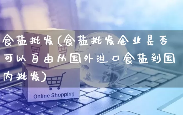 食盐批发(食盐批发企业是否可以自由从国外进口食盐到国内批发)_https://www.rzcpcj.com_开网店_第1张