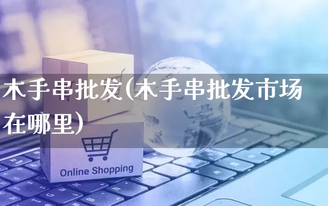 木手串批发(木手串批发市场在哪里)_https://www.rzcpcj.com_开网店_第1张