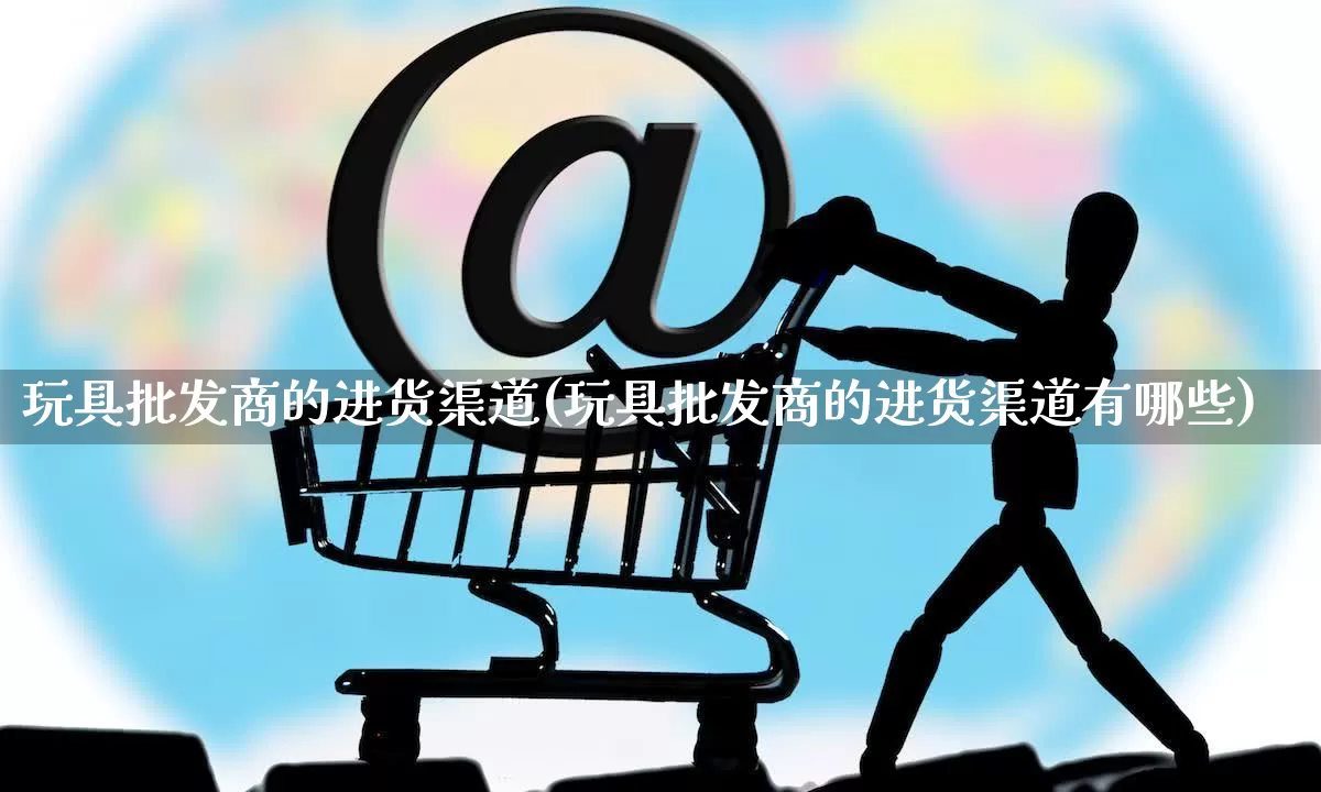 玩具批发商的进货渠道(玩具批发商的进货渠道有哪些)_https://www.rzcpcj.com_直通车_第1张