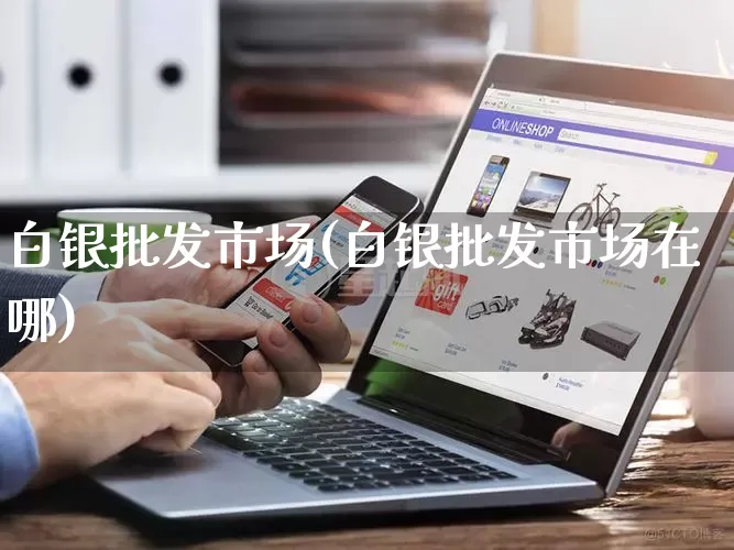 白银批发市场(白银批发市场在哪)_https://www.rzcpcj.com_天猫运营_第1张