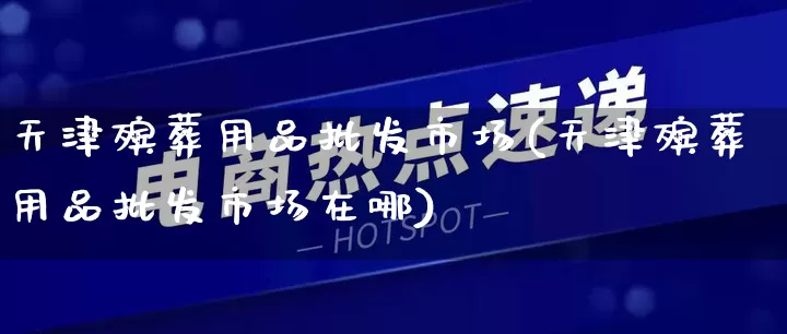天津殡葬用品批发市场(天津殡葬用品批发市场在哪)_https://www.rzcpcj.com_抖音快手_第1张