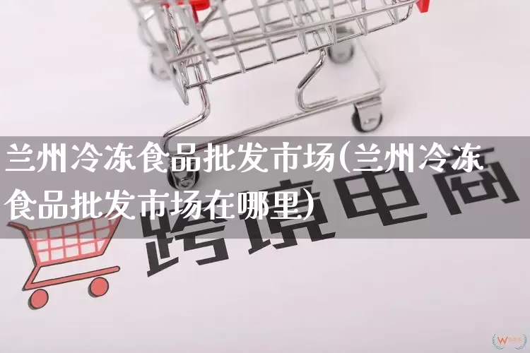 兰州冷冻食品批发市场(兰州冷冻食品批发市场在哪里)_https://www.rzcpcj.com_抖音快手_第1张