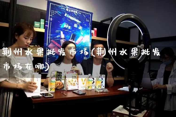 荆州水果批发市场(荆州水果批发市场在哪)_https://www.rzcpcj.com_淘宝运营_第1张