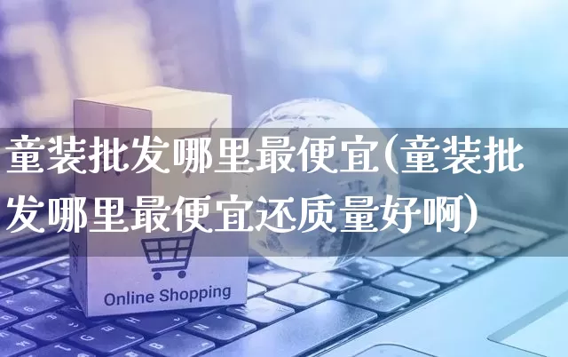 童装批发哪里最便宜(童装批发哪里最便宜还质量好啊)_https://www.rzcpcj.com_淘宝运营_第1张