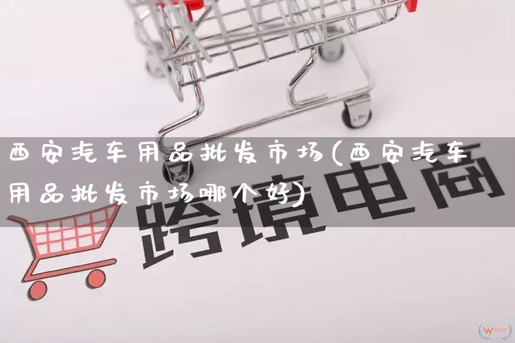 西安汽车用品批发市场(西安汽车用品批发市场哪个好)_https://www.rzcpcj.com_天猫运营_第1张