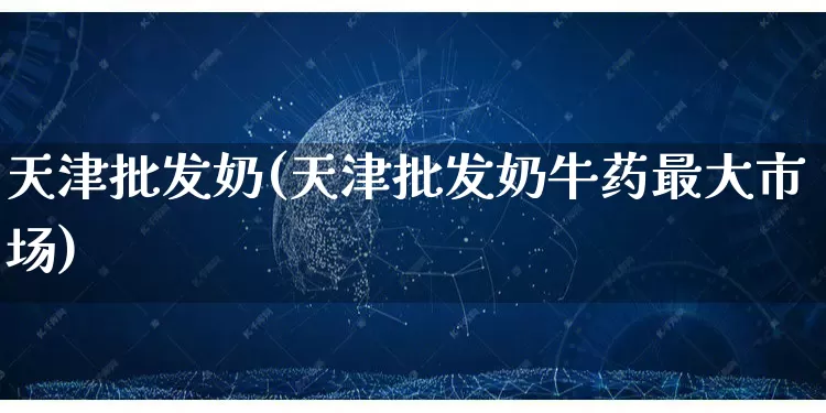 天津批发奶(天津批发奶牛药最大市场)_https://www.rzcpcj.com_开网店_第1张