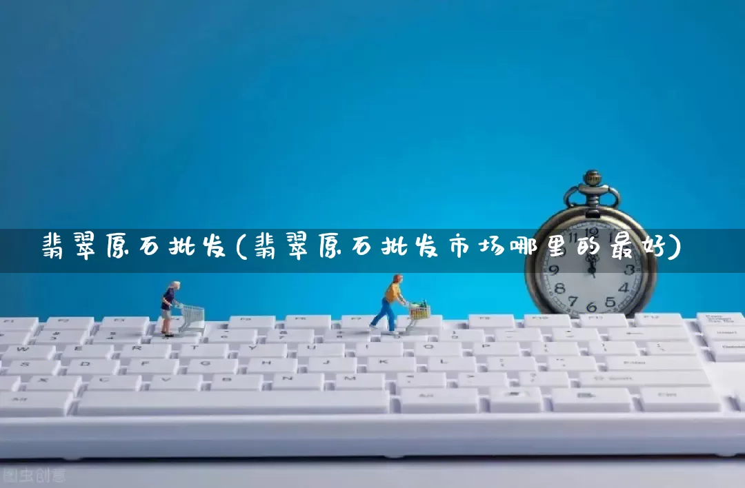 翡翠原石批发(翡翠原石批发市场哪里的最好)_https://www.rzcpcj.com_天猫运营_第1张