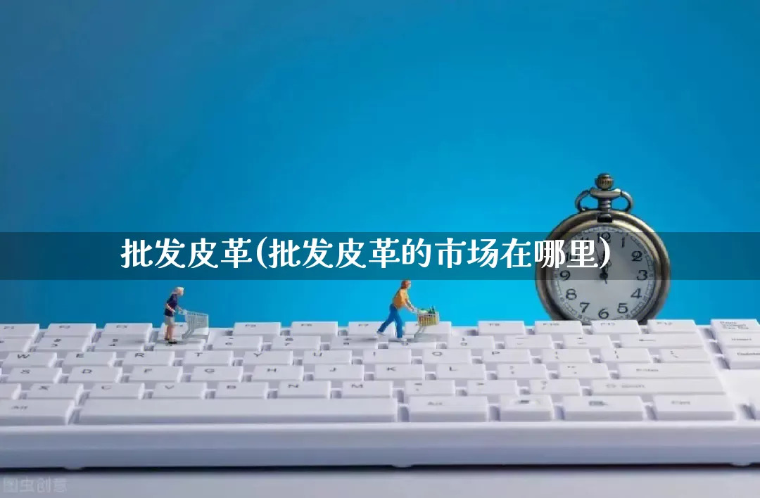 批发皮革(批发皮革的市场在哪里)_https://www.rzcpcj.com_抖音快手_第1张