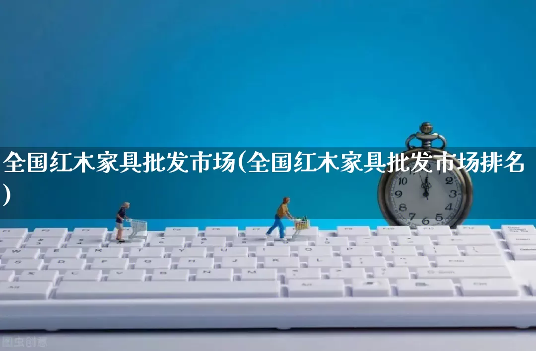 全国红木家具批发市场(全国红木家具批发市场排名)_https://www.rzcpcj.com_淘宝运营_第1张