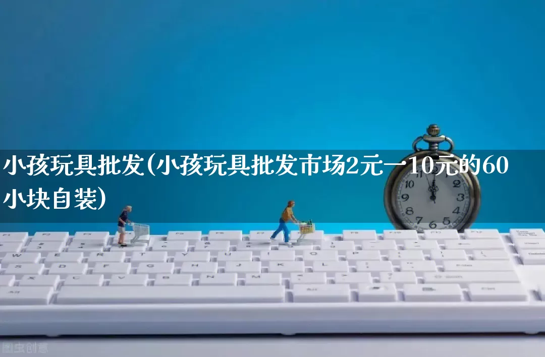 小孩玩具批发(小孩玩具批发市场2元一10元的60小块自装)_https://www.rzcpcj.com_代运营_第1张