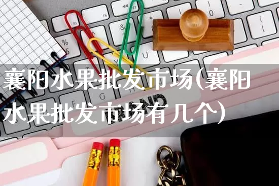 襄阳水果批发市场(襄阳水果批发市场有几个)_https://www.rzcpcj.com_开网店_第1张