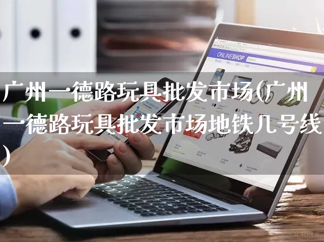广州一德路玩具批发市场(广州一德路玩具批发市场地铁几号线)_https://www.rzcpcj.com_天猫运营_第1张