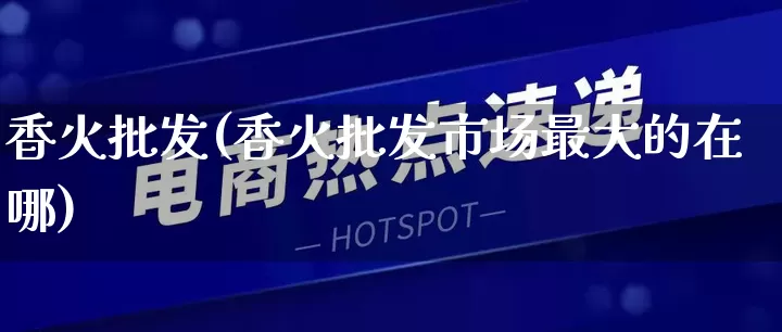香火批发(香火批发市场最大的在哪)_https://www.rzcpcj.com_淘宝运营_第1张