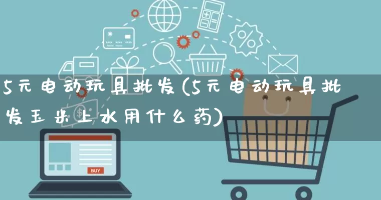 5元电动玩具批发(5元电动玩具批发玉米上水用什么药)_https://www.rzcpcj.com_直通车_第1张