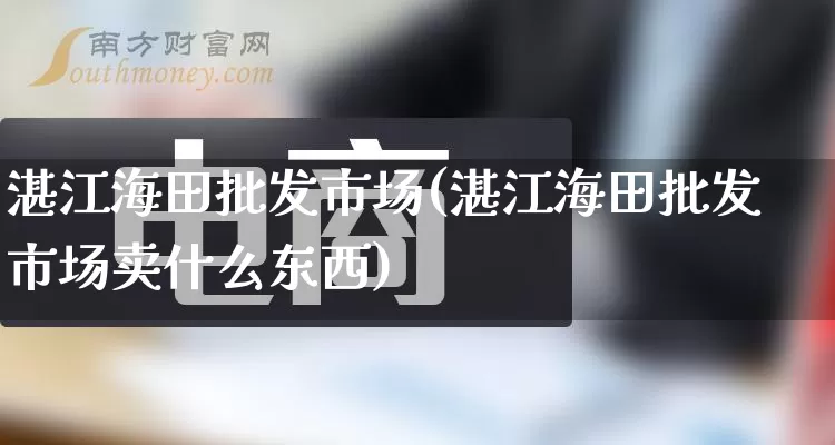 湛江海田批发市场(湛江海田批发市场卖什么东西)_https://www.rzcpcj.com_抖音快手_第1张