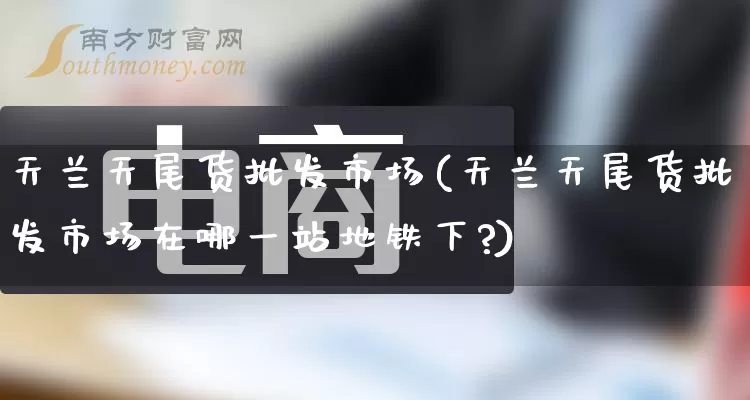 天兰天尾货批发市场(天兰天尾货批发市场在哪一站地铁下?)_https://www.rzcpcj.com_抖音快手_第1张