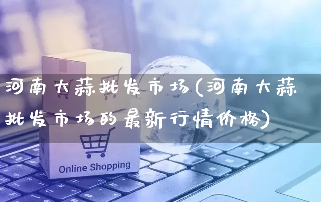 河南大蒜批发市场(河南大蒜批发市场的最新行情价格)_https://www.rzcpcj.com_抖音快手_第1张