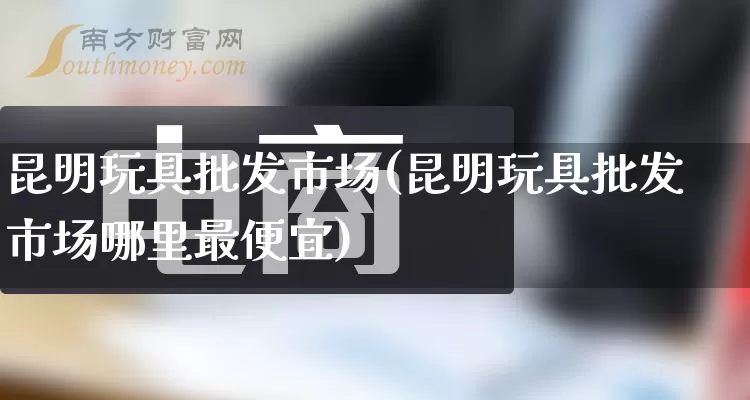 昆明玩具批发市场(昆明玩具批发市场哪里最便宜)_https://www.rzcpcj.com_开网店_第1张