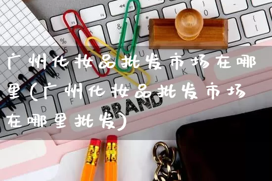 广州化妆品批发市场在哪里(广州化妆品批发市场在哪里批发)_https://www.rzcpcj.com_天猫运营_第1张