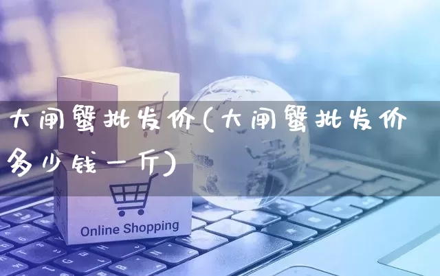 大闸蟹批发价(大闸蟹批发价多少钱一斤)_https://www.rzcpcj.com_天猫运营_第1张