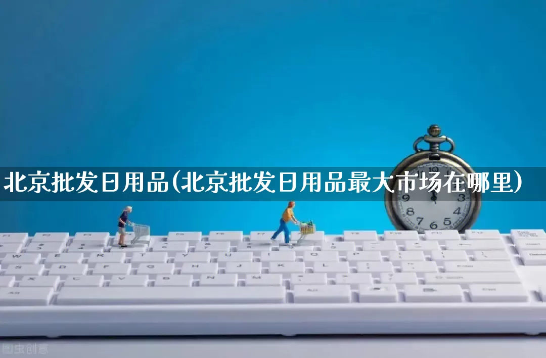 北京批发日用品(北京批发日用品最大市场在哪里)_https://www.rzcpcj.com_开网店_第1张