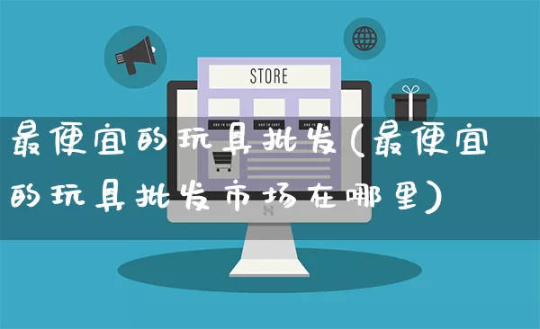 最便宜的玩具批发(最便宜的玩具批发市场在哪里)_https://www.rzcpcj.com_代运营_第1张
