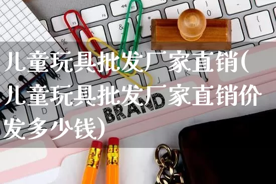 儿童玩具批发厂家直销(儿童玩具批发厂家直销价发多少钱)_https://www.rzcpcj.com_代运营_第1张